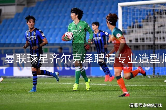 曼联球星齐尔克泽聘请专业造型师打理私人衣橱